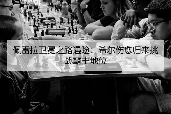 佩雷拉卫冕之路遇险：希尔伤愈归来挑战霸主地位
