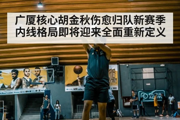 广厦核心胡金秋伤愈归队新赛季内线格局即将迎来全面重新定义